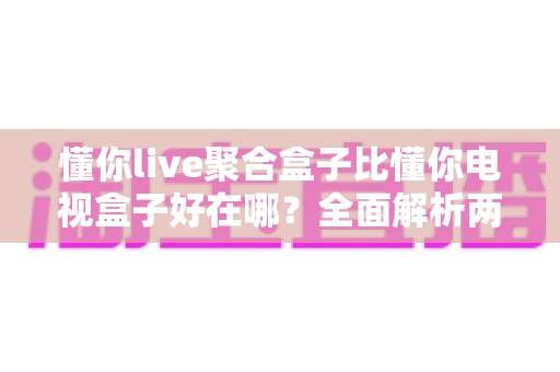 懂你live聚合盒子比懂你电视盒子好在哪?全面解析两者差异,帮你选对家庭影音中枢 懂你live聚合盒子比懂你电视盒子好在哪?全面解析两者差异,帮你选对家庭影音中枢