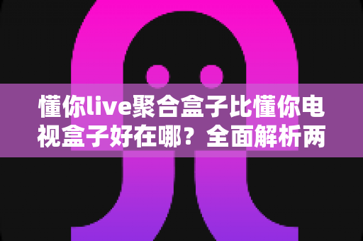 懂你live聚合盒子比懂你电视盒子好在哪？全面解析两者差异，帮你选对家庭影音中枢