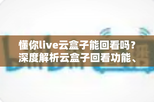 懂你live云盒子能回看吗？深度解析云盒子回看功能、使用方法与常见问题全指南