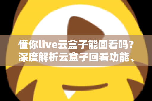 懂你live云盒子能回看吗？深度解析云盒子回看功能、使用方法与常见问题全指南