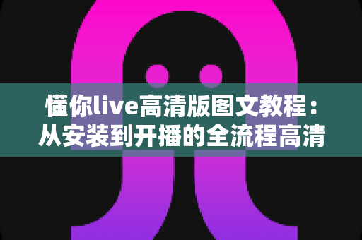 懂你live高清版图文教程：从安装到开播的全流程高清直播设置指南