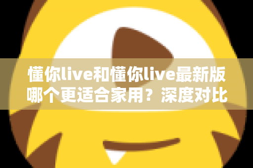 懂你live和懂你live最新版哪个更适合家用？深度对比分析帮你做出明智选择