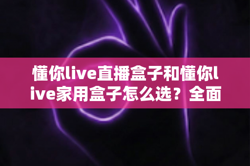 懂你live直播盒子和懂你live家用盒子怎么选?全面对比分析帮你找到最适合的电视盒子 懂你live直播盒子和懂你live家用盒子怎么选?全面对比分析帮你找到最适合的电视盒子