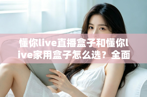 懂你live直播盒子和懂你live家用盒子怎么选？全面对比分析帮你找到最适合的电视盒子