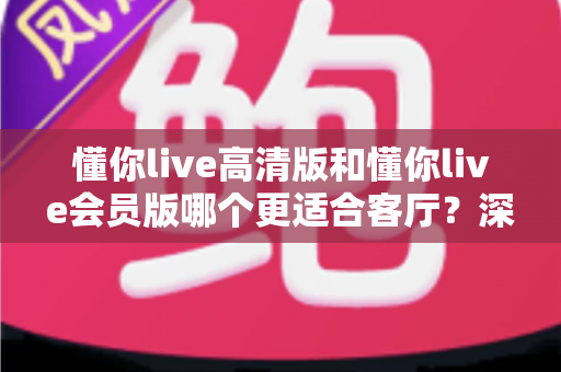 懂你live高清版和懂你live会员版哪个更适合客厅?深度对比评测,帮你选对客厅观影方案 懂你live高清版和懂你live会员版哪个更适合客厅?深度对比评测,帮你选对客厅观影方案