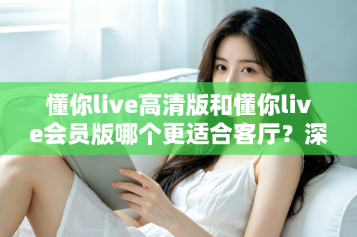 懂你live高清版和懂你live会员版哪个更适合客厅?深度对比评测,帮你选对客厅观影方案 懂你live高清版和懂你live会员版哪个更适合客厅?深度对比评测,帮你选对客厅观影方案