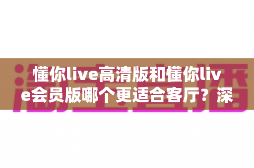 懂你live高清版和懂你live会员版哪个更适合客厅？深度对比评测，帮你选对客厅观影方案