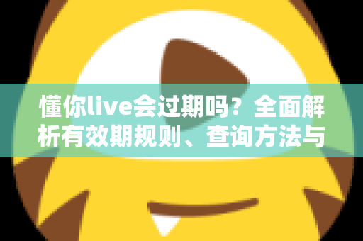 懂你live会过期吗？全面解析有效期规则、查询方法与实用应对指南