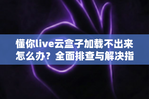 懂你live云盒子加载不出来怎么办？全面排查与解决指南