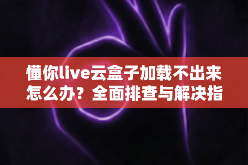 懂你live云盒子加载不出来怎么办？全面排查与解决指南