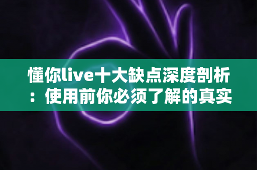 懂你live十大缺点深度剖析：使用前你必须了解的真实体验指南