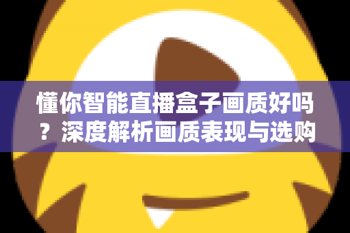懂你智能直播盒子画质好吗？深度解析画质表现与选购参考指南