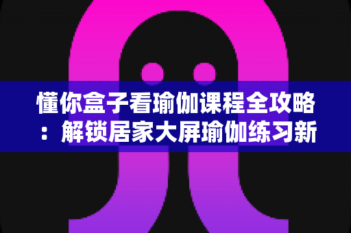 懂你盒子看瑜伽课程全攻略：解锁居家大屏瑜伽练习新体验