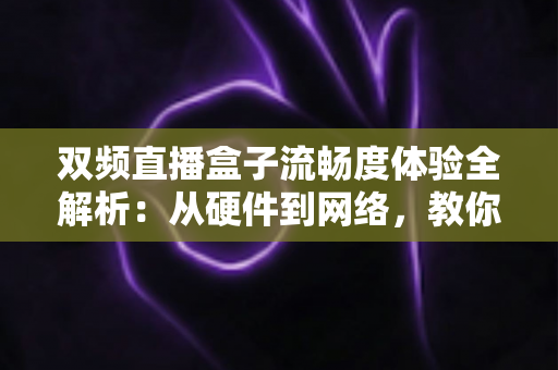 双频直播盒子流畅度体验全解析：从硬件到网络，教你打造丝滑不卡顿的直播观看新境界