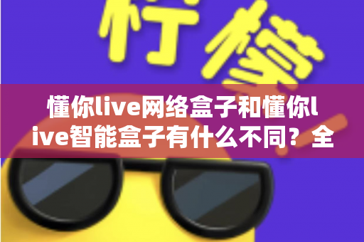 懂你live网络盒子和懂你live智能盒子有什么不同?全面解析两款盒子的区别与选购建议 懂你live网络盒子和懂你live智能盒子有什么不同?全面解析两款盒子的区别与选购建议