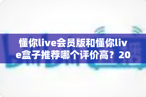 懂你live会员版和懂你live盒子推荐哪个评价高？2025最全对比评测与选购指南