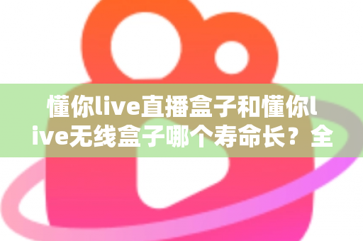 懂你live直播盒子和懂你live无线盒子哪个寿命长?全面解析两款设备的使用寿命与选购指南 懂你live直播盒子和懂你live无线盒子哪个寿命长?全面解析两款设备的使用寿命与选购指南