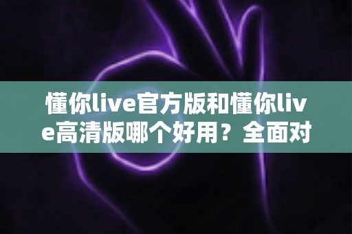 懂你live官方版和懂你live高清版哪个好用?全面对比评测帮你轻松选出最适合的版本 懂你live官方版和懂你live高清版哪个好用?全面对比评测帮你轻松选出最适合的版本