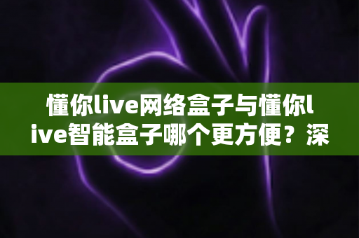 懂你live网络盒子与懂你live智能盒子哪个更方便？深度对比评测帮你选对不踩坑