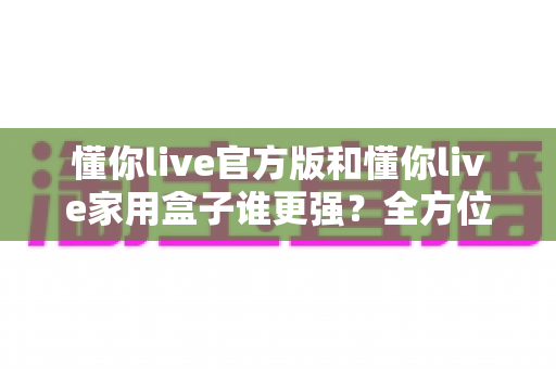 懂你live官方版和懂你live家用盒子谁更强?全方位深度对比评测,看完这篇你就知道该怎么选 懂你live官方版和懂你live家用盒子谁更强?全方位深度对比评测,看完这篇你就知道该怎么选
