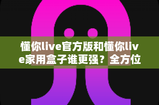 懂你live官方版和懂你live家用盒子谁更强？全方位深度对比评测，看完这篇你就知道该怎么选