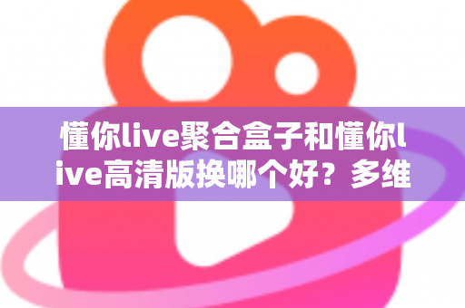 懂你live聚合盒子和懂你live高清版换哪个好？多维度深度对比帮你一次选对不纠结