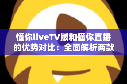 懂你liveTV版和懂你直播的优势对比：全面解析两款热门直播应用的差异与选择指南