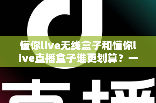 懂你live无线盒子和懂你live直播盒子谁更划算？一篇文章帮你算清性价比这笔账