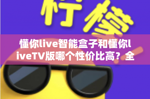 懂你live智能盒子和懂你liveTV版哪个性价比高？全方位深度对比，帮你选对不花冤枉钱