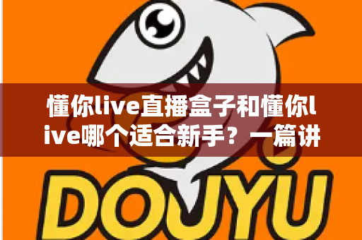 懂你live直播盒子和懂你live哪个适合新手？一篇讲透区别与选择的实用指南
