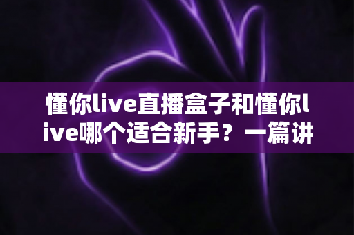 懂你live直播盒子和懂你live哪个适合新手？一篇讲透区别与选择的实用指南