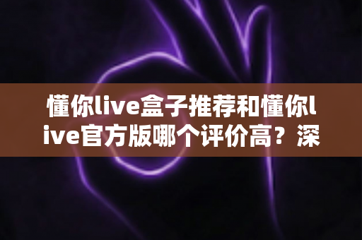 懂你live盒子推荐和懂你live官方版哪个评价高?深度对比分析与选购指南全解析 懂你live盒子推荐和懂你live官方版哪个评价高?深度对比分析与选购指南全解析