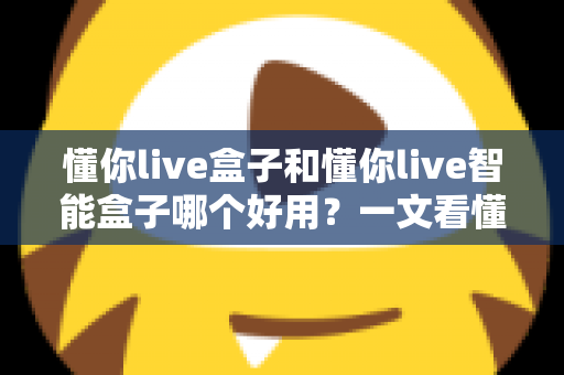 懂你live盒子和懂你live智能盒子哪个好用？一文看懂两者差异与选购建议