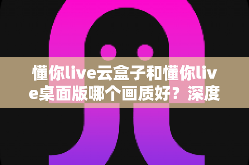 懂你live云盒子和懂你live桌面版哪个画质好？深度画质对比与选购全攻略