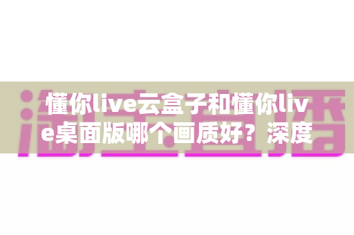 懂你live云盒子和懂你live桌面版哪个画质好？深度画质对比与选购全攻略