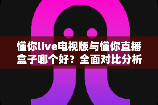 懂你live电视版与懂你直播盒子哪个好？全面对比分析与选购指南一次讲清楚