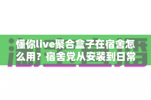 懂你live聚合盒子在宿舍怎么用？宿舍党从安装到日常使用的完整实操指南
