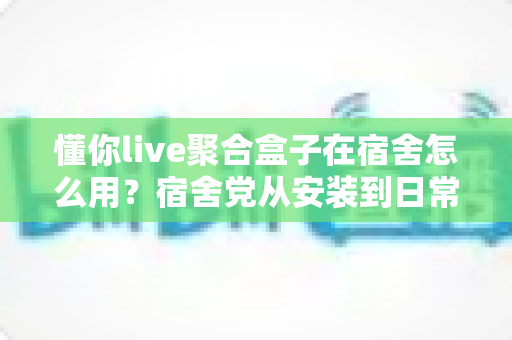 懂你live聚合盒子在宿舍怎么用？宿舍党从安装到日常使用的完整实操指南