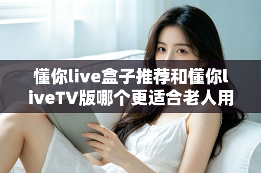 懂你live盒子推荐和懂你liveTV版哪个更适合老人用？全面对比指南帮您做出最佳选择