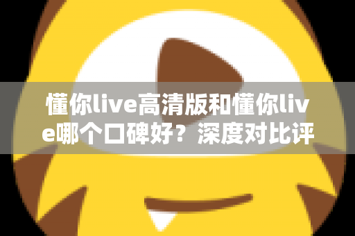 懂你live高清版和懂你live哪个口碑好？深度对比评测帮你选对版本