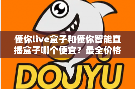 懂你live盒子和懂你智能直播盒子哪个便宜？最全价格对比与选购攻略一文读懂