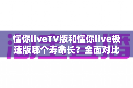 懂你liveTV版和懂你live极速版哪个寿命长？全面对比分析与实用选择指南