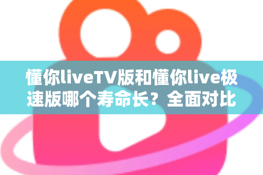 懂你liveTV版和懂你live极速版哪个寿命长？全面对比分析与实用选择指南