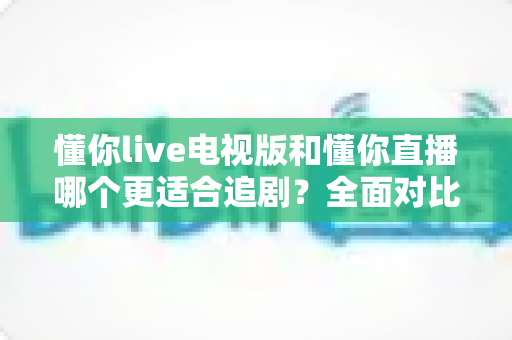 懂你live电视版和懂你直播哪个更适合追剧？全面对比助你找到最佳追剧方案