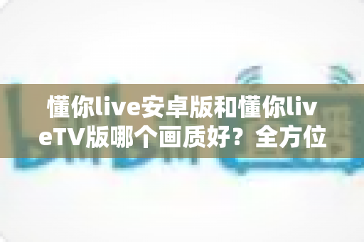 懂你live安卓版和懂你liveTV版哪个画质好?全方位深度对比分析与选购指南 懂你live安卓版和懂你liveTV版哪个画质好?全方位深度对比分析与选购指南