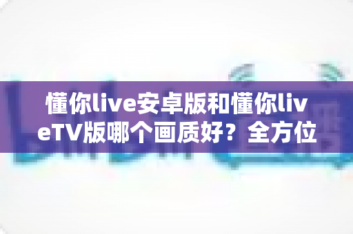 懂你live安卓版和懂你liveTV版哪个画质好？全方位深度对比分析与选购指南