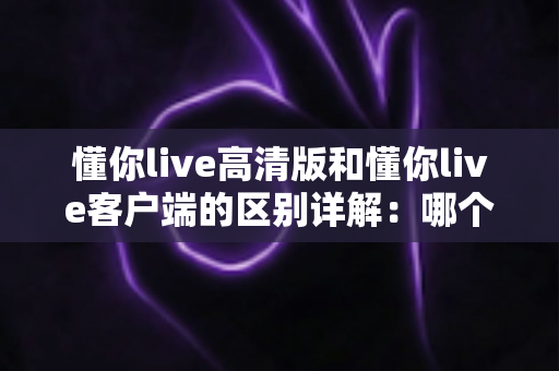 懂你live高清版和懂你live客户端的区别详解：哪个版本更适合你？
