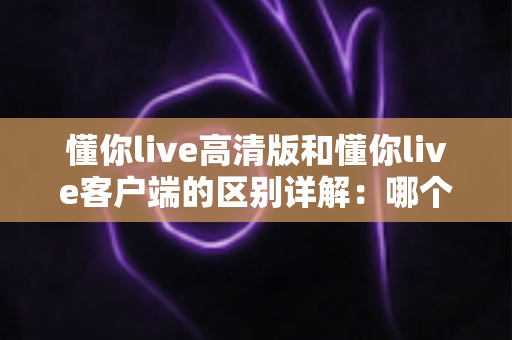 懂你live高清版和懂你live客户端的区别详解：哪个版本更适合你？