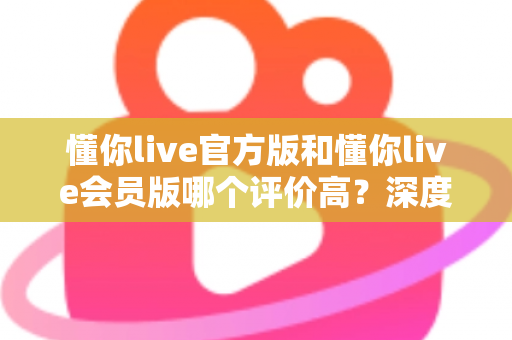懂你live官方版和懂你live会员版哪个评价高？深度对比分析与选购指南