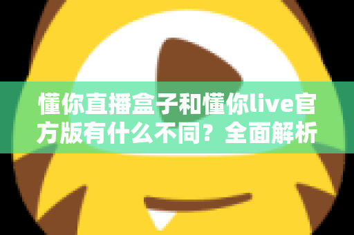 懂你直播盒子和懂你live官方版有什么不同？全面解析两款直播产品的核心区别与选购建议